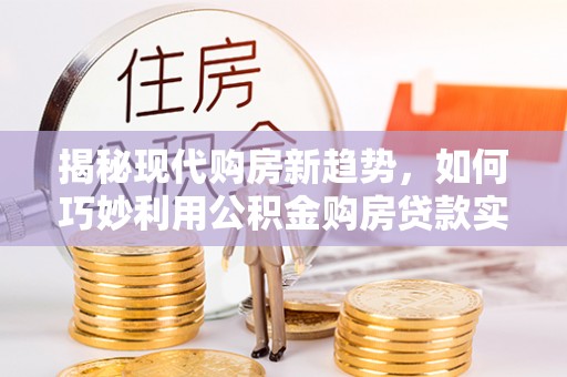 修水揭秘现代购房新趋势，如何巧妙利用公积金购房贷款实现梦想家园