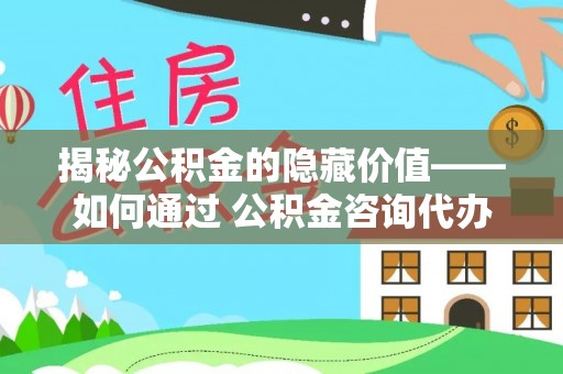 修水揭秘公积金的隐藏价值——如何通过 公积金咨询代办提取 优化财富管理