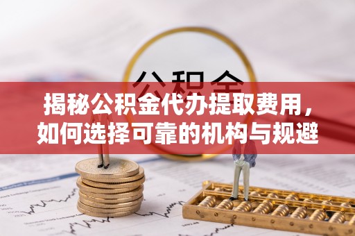 修水揭秘公积金代办提取费用，如何选择可靠的机构与规避潜在风险