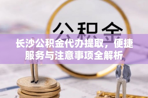 修水长沙公积金代办提取，便捷服务与注意事项全解析