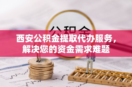 修水西安公积金提取代办服务，解决您的资金需求难题