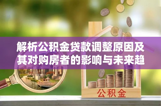 修水解析公积金贷款调整原因及其对购房者的影响与未来趋势